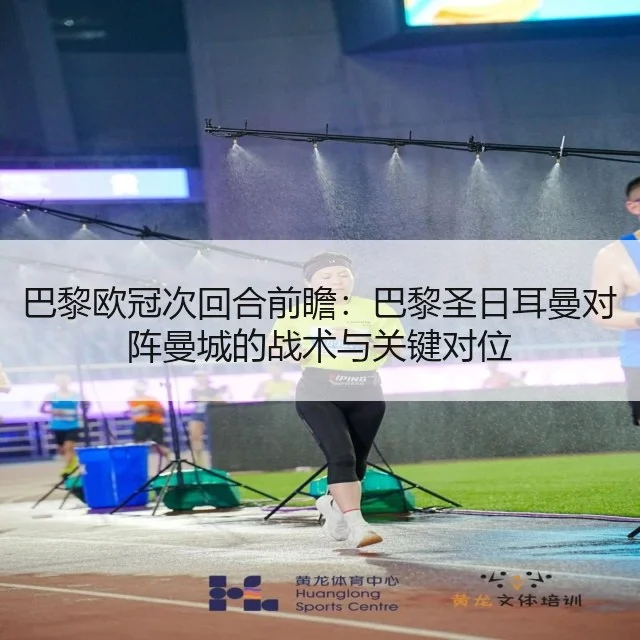 巴黎欧冠次回合前瞻:巴黎圣日耳曼对阵曼城的战术与关键对位